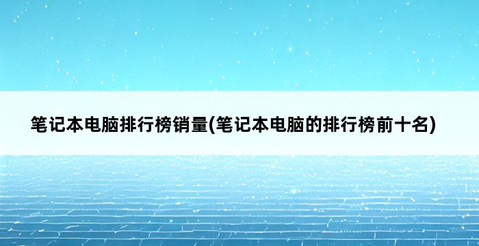 笔记本电脑排行榜销量(笔记本电脑的排行榜前十名) 