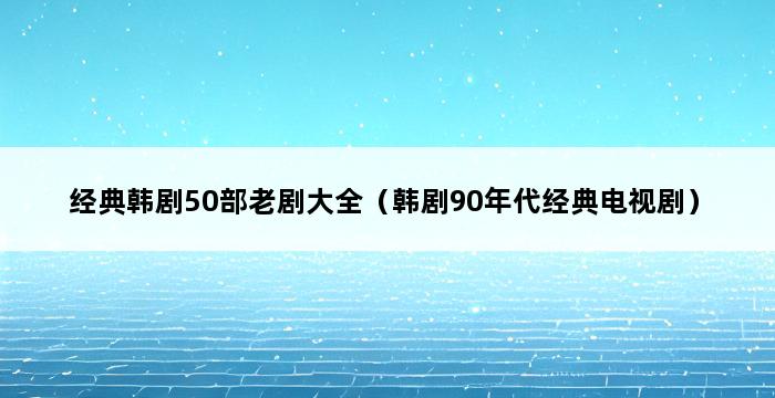 经典韩剧50部老剧大全（韩剧90年代经典电视剧） 