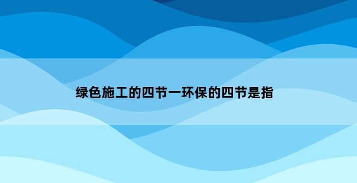 绿色施工的四节一环保的四节是指 