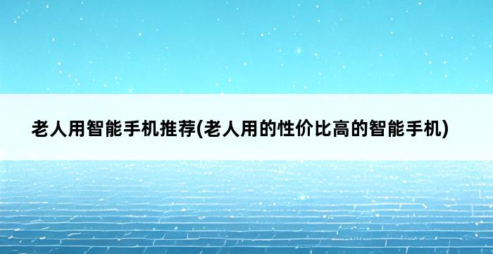 老人用智能手机推荐(老人用的性价比高的智能手机) 