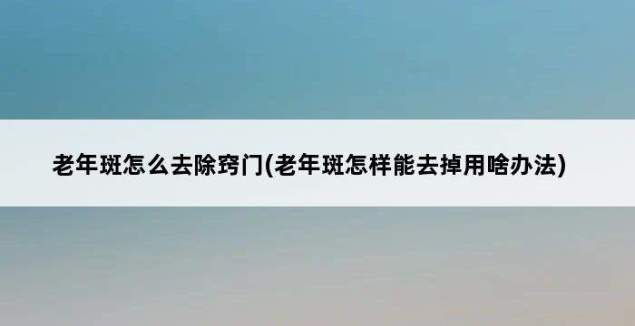 老年斑怎么去除窍门(老年斑怎样能去掉用啥办法) 