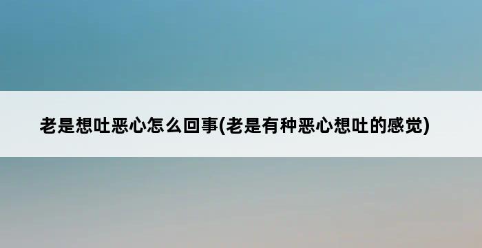 老是想吐恶心怎么回事(老是有种恶心想吐的感觉) 