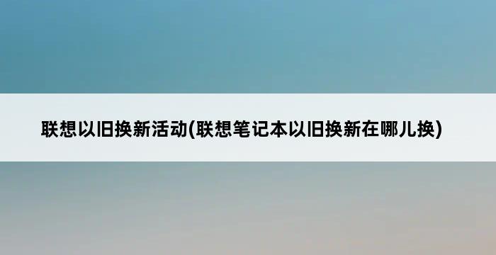 联想以旧换新活动(联想笔记本以旧换新在哪儿换) 