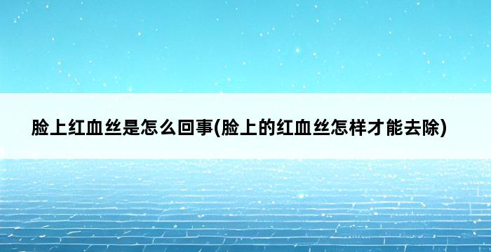 脸上红血丝是怎么回事(脸上的红血丝怎样才能去除) 