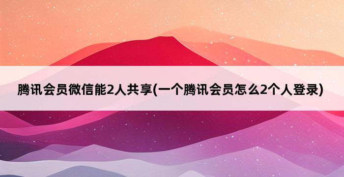 腾讯会员微信能2人共享(一个腾讯会员怎么2个人登录) 