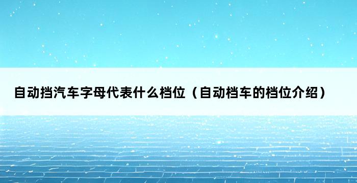 自动挡汽车字母代表什么档位（自动档车的档位介绍） 