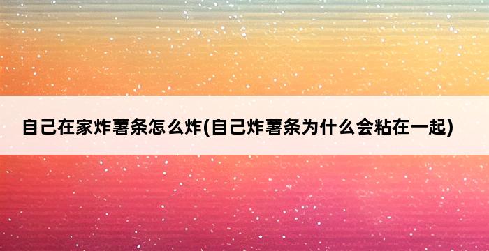 自己在家炸薯条怎么炸(自己炸薯条为什么会粘在一起) 