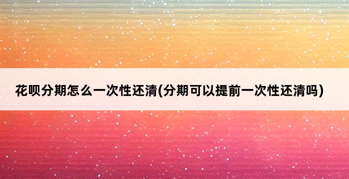 花呗分期怎么一次性还清(分期可以提前一次性还清吗) 