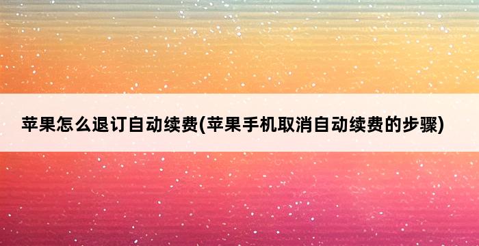 苹果怎么退订自动续费(苹果手机取消自动续费的步骤) 