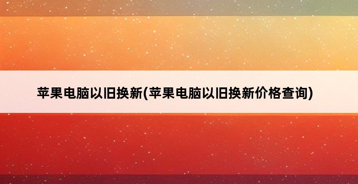 苹果电脑以旧换新(苹果电脑以旧换新价格查询) 