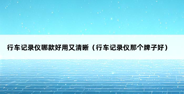 行车记录仪哪款好用又清晰（行车记录仪那个牌子好） 