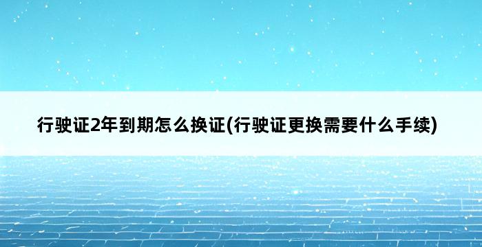 行驶证2年到期怎么换证(行驶证更换需要什么手续) 