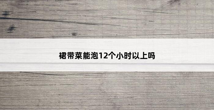 裙带菜能泡12个小时以上吗 