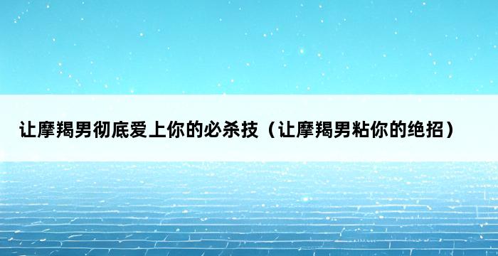 让摩羯男彻底爱上你的必杀技（让摩羯男粘你的绝招） 