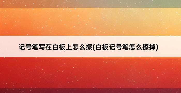 记号笔写在白板上怎么擦(白板记号笔怎么擦掉) 