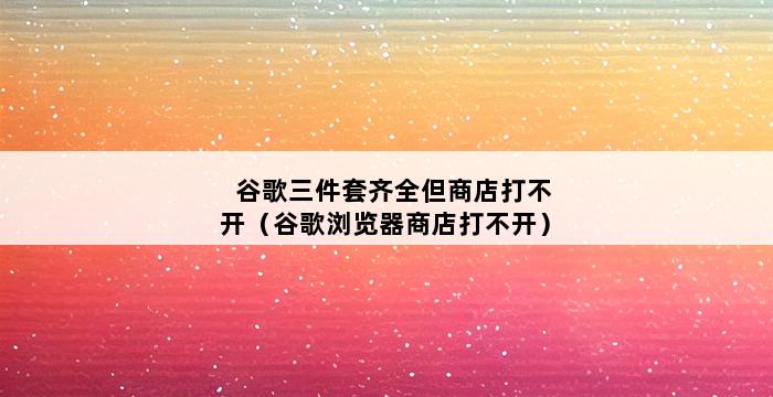 谷歌三件套齐全但商店打不开（谷歌浏览器商店打不开） 