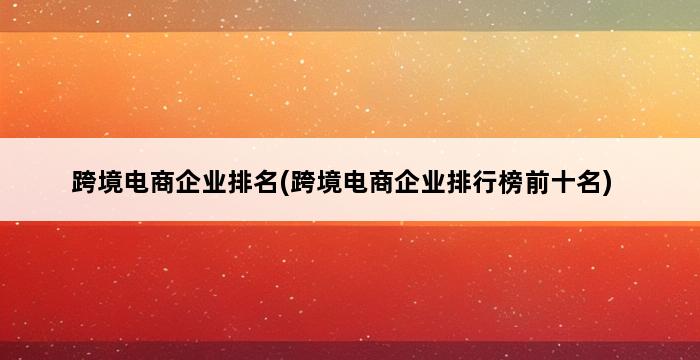 跨境电商企业排名(跨境电商企业排行榜前十名) 