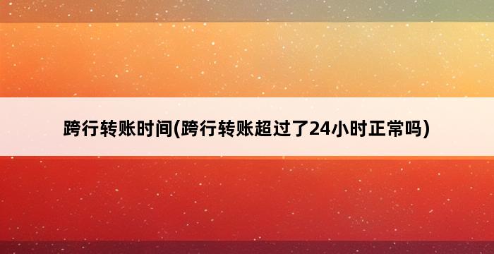 跨行转账时间(跨行转账超过了24小时正常吗) 