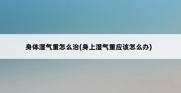 身体湿气重怎么治(身上湿气重应该怎么办) 