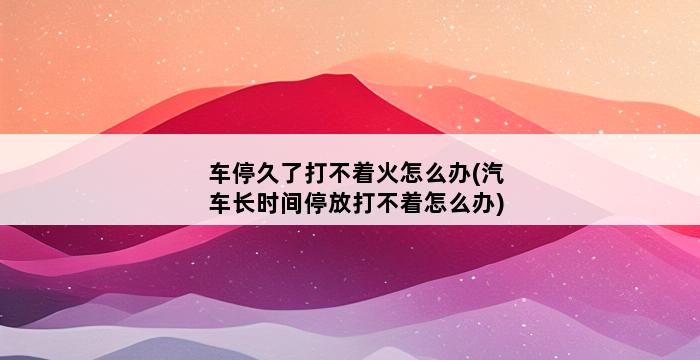 车停久了打不着火怎么办(汽车长时间停放打不着怎么办) 