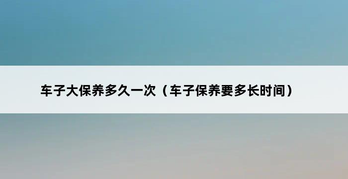 车子大保养多久一次（车子保养要多长时间） 