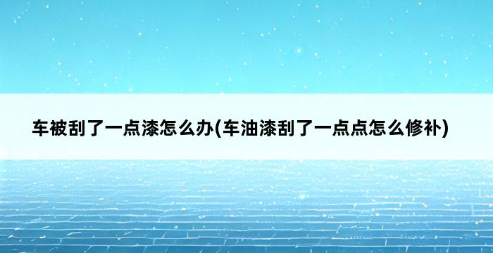 车被刮了一点漆怎么办(车油漆刮了一点点怎么修补) 