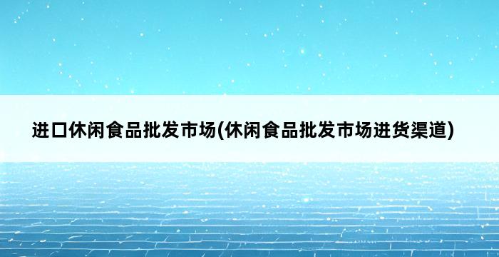 进口休闲食品批发市场(休闲食品批发市场进货渠道) 