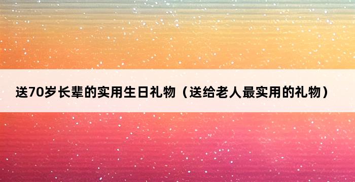 送70岁长辈的实用生日礼物（送给老人最实用的礼物） 