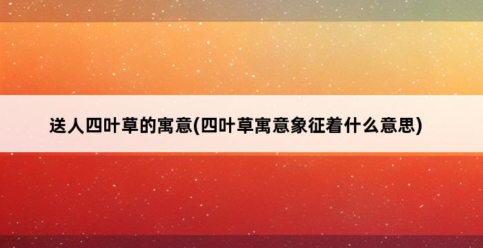 送人四叶草的寓意(四叶草寓意象征着什么意思) 