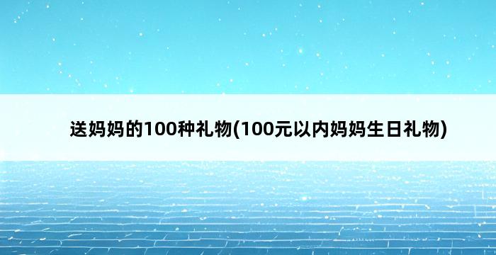 送妈妈的100种礼物(100元以内妈妈生日礼物) 