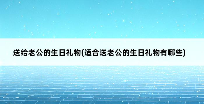 送给老公的生日礼物(适合送老公的生日礼物有哪些) 