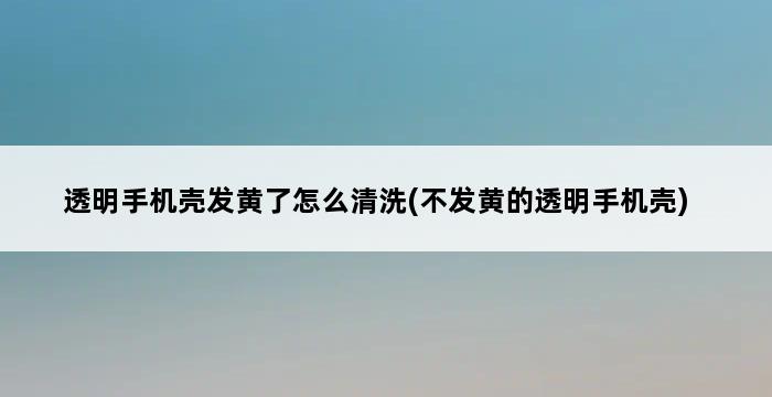 透明手机壳发黄了怎么清洗(不发黄的透明手机壳) 