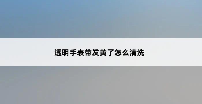 透明手表带发黄了怎么清洗 