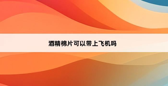 酒精棉片可以带上飞机吗 