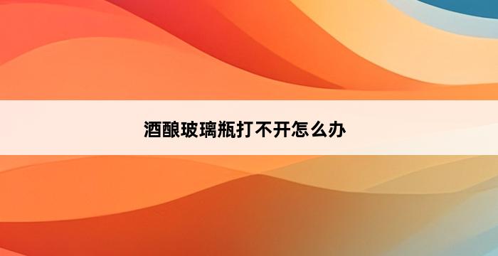 酒酿玻璃瓶打不开怎么办 