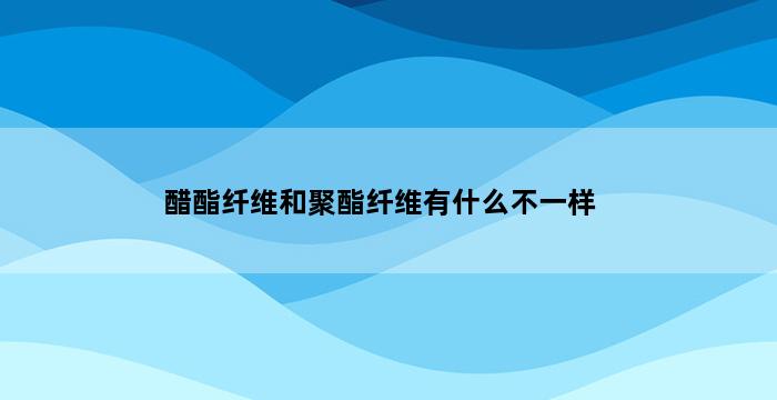 醋酯纤维和聚酯纤维有什么不一样 