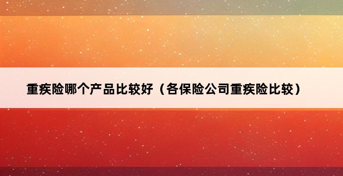 重疾险哪个产品比较好（各保险公司重疾险比较） 