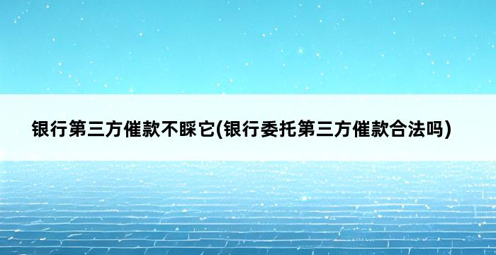 银行第三方催款不睬它(银行委托第三方催款合法吗) 