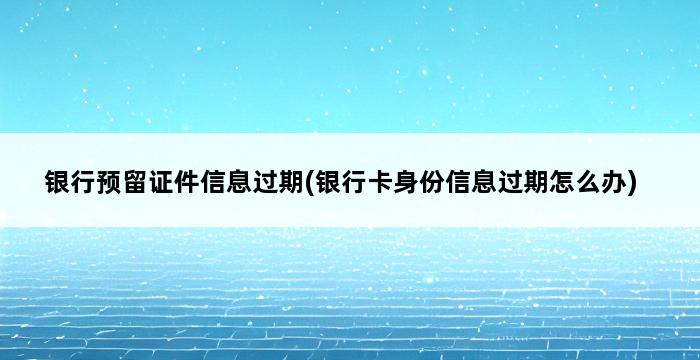 银行预留证件信息过期(银行卡身份信息过期怎么办) 