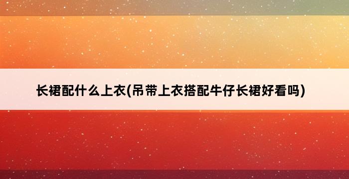 长裙配什么上衣(吊带上衣搭配牛仔长裙好看吗) 