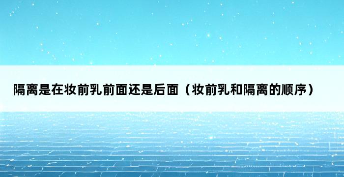 隔离是在妆前乳前面还是后面（妆前乳和隔离的顺序） 