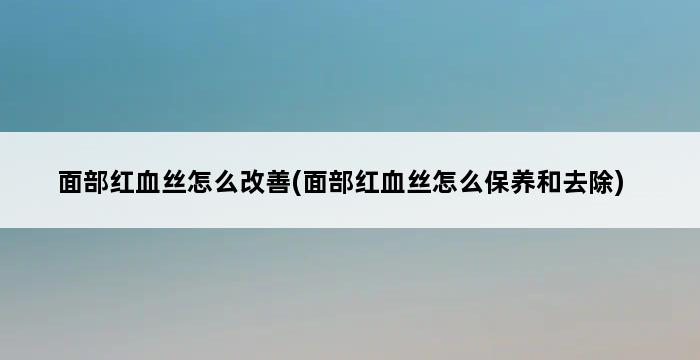 面部红血丝怎么改善(面部红血丝怎么保养和去除) 