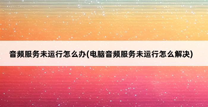 音频服务未运行怎么办(电脑音频服务未运行怎么解决) 