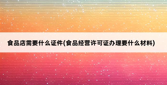 食品店需要什么证件(食品经营许可证办理要什么材料) 