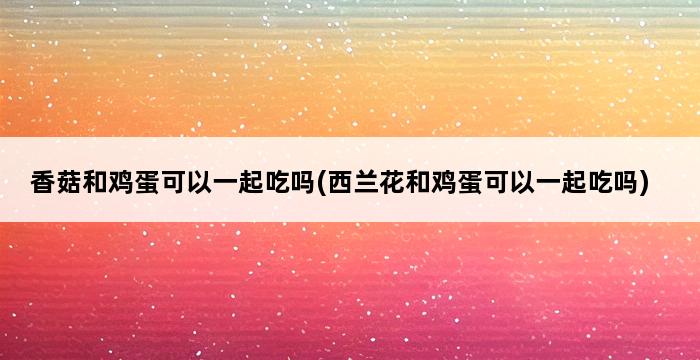 香菇和鸡蛋可以一起吃吗(西兰花和鸡蛋可以一起吃吗) 