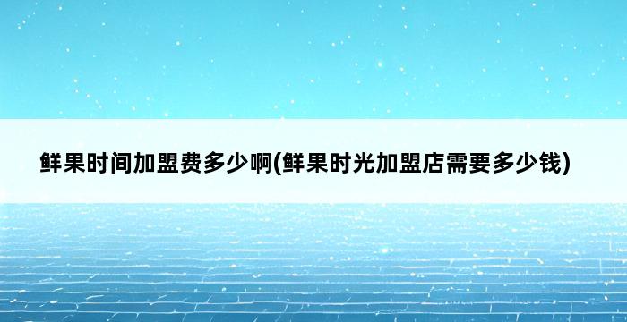 鲜果时间加盟费多少啊(鲜果时光加盟店需要多少钱) 