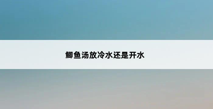 鲫鱼汤放冷水还是开水 