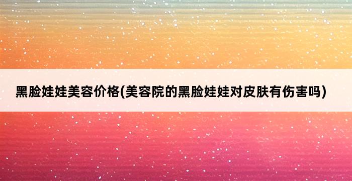 黑脸娃娃美容价格(美容院的黑脸娃娃对皮肤有伤害吗) 