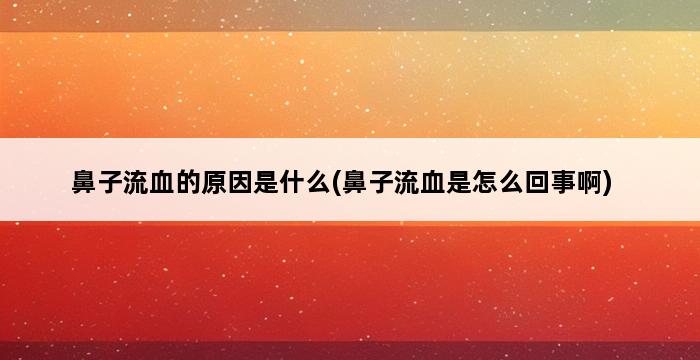 鼻子流血的原因是什么(鼻子流血是怎么回事啊) 